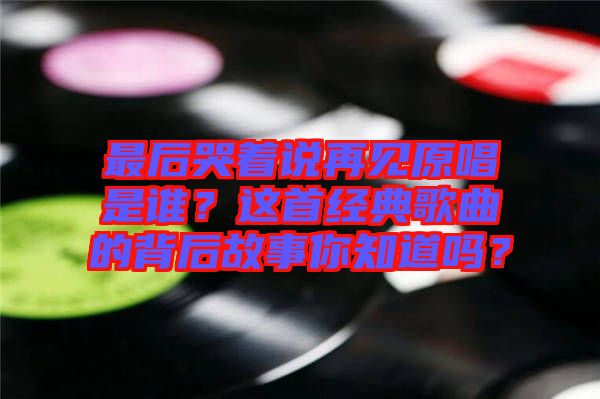 最后哭著說再見原唱是誰(shuí)？這首經(jīng)典歌曲的背后故事你知道嗎？