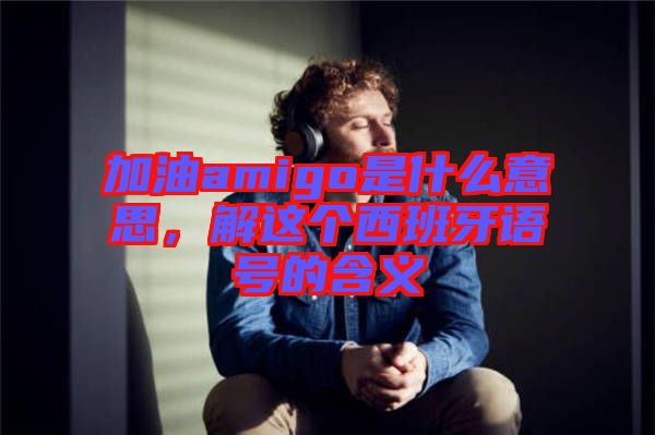 加油amigo是什么意思，解這個西班牙語號的含義