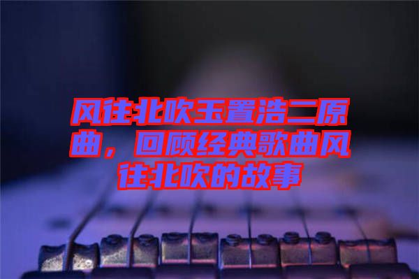 風往北吹玉置浩二原曲，回顧經(jīng)典歌曲風往北吹的故事