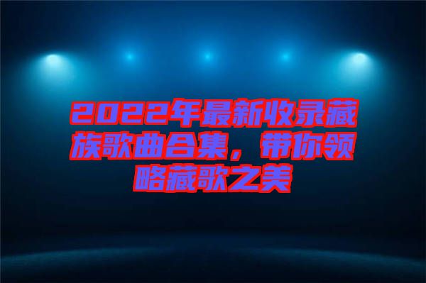 2022年最新收錄藏族歌曲合集，帶你領(lǐng)略藏歌之美