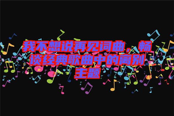 我不想說再見詞曲，暢談經(jīng)典歌曲中的離別主題