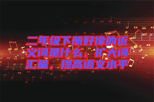 二年級(jí)下冊(cè)好像的近義詞是什么，擴(kuò)大詞匯量，提高語文水平