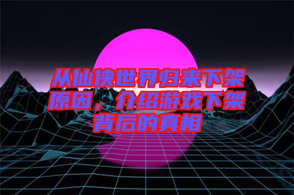 從仙俠世界歸來下架原因，介紹游戲下架背后的真相