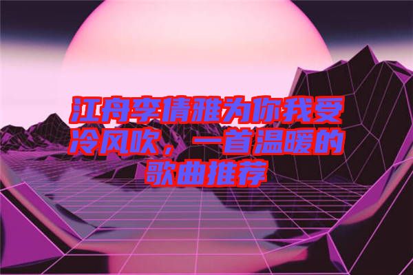 江舟李倩雅為你我受冷風(fēng)吹，一首溫暖的歌曲推薦