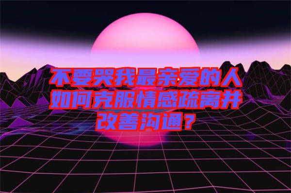 不要哭我最親愛的人如何克服情感疏離并改善溝通？