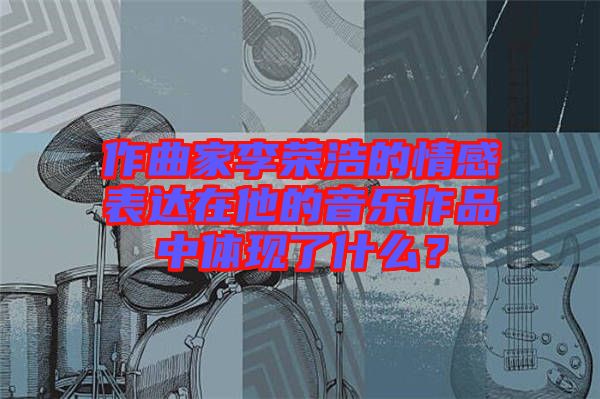 作曲家李榮浩的情感表達(dá)在他的音樂作品中體現(xiàn)了什么？