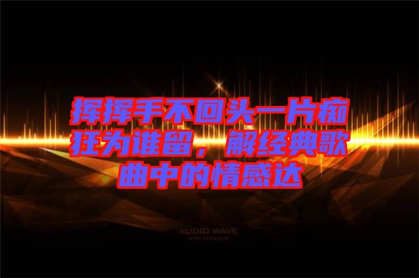 揮揮手不回頭一片癡狂為誰留，解經(jīng)典歌曲中的情感達(dá)