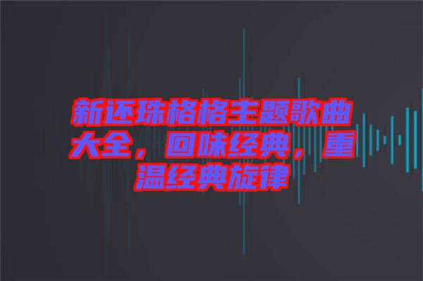 新還珠格格主題歌曲大全，回味經(jīng)典，重溫經(jīng)典旋律