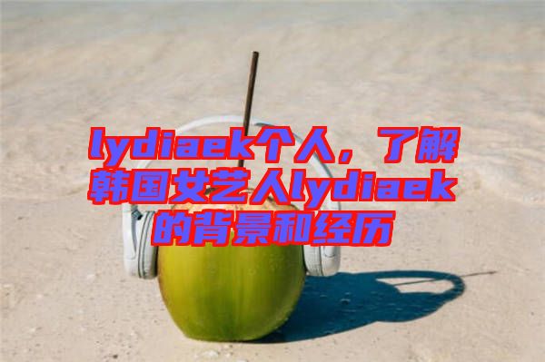 lydiaek個(gè)人，了解韓國女藝人lydiaek的背景和經(jīng)歷