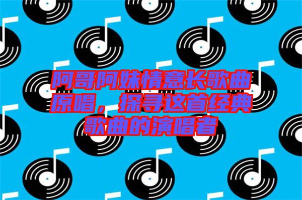 阿哥阿妹情意長歌曲原唱，探尋這首經(jīng)典歌曲的演唱者