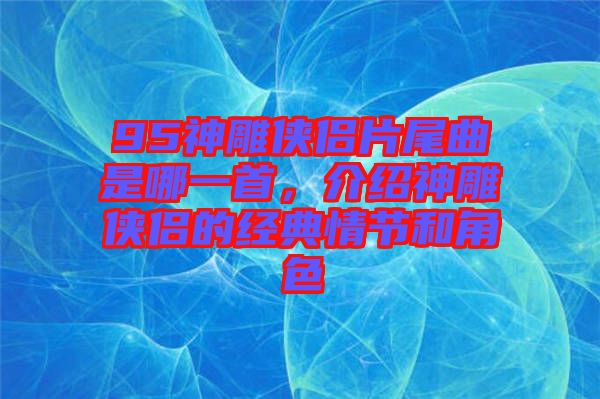 95神雕俠侶片尾曲是哪一首，介紹神雕俠侶的經(jīng)典情節(jié)和角色