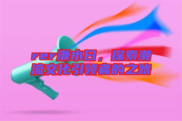 rer潮水日，探索潮流文化引領(lǐng)者的之路