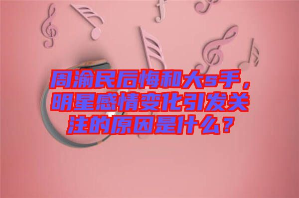 周渝民后悔和大s手，明星感情變化引發(fā)關(guān)注的原因是什么？