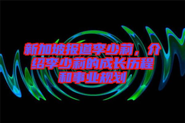 新加坡報道李少莉，介紹李少莉的成長歷程和事業(yè)規(guī)劃