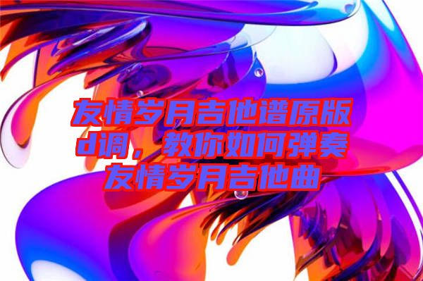 友情歲月吉他譜原版d調(diào)，教你如何彈奏友情歲月吉他曲