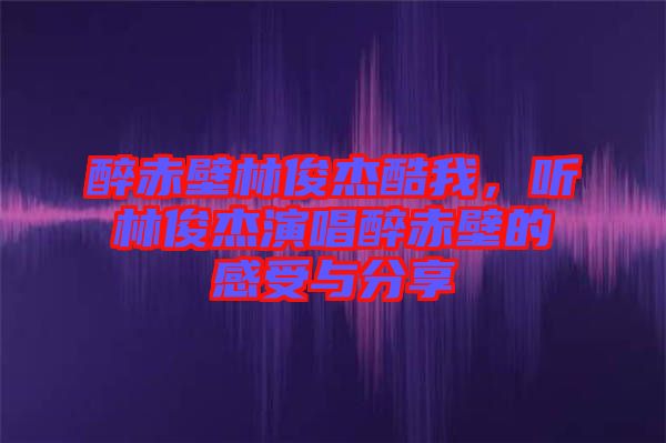 醉赤壁林俊杰酷我，聽林俊杰演唱醉赤壁的感受與分享