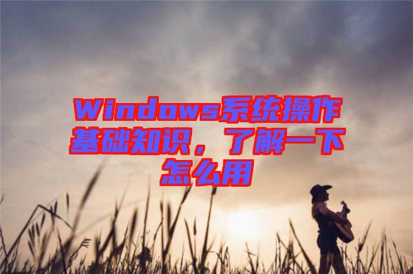 Windows系統(tǒng)操作基礎(chǔ)知識(shí)，了解一下怎么用