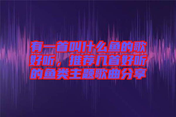 有一首叫什么魚的歌好聽，推薦幾首好聽的魚類主題歌曲分享