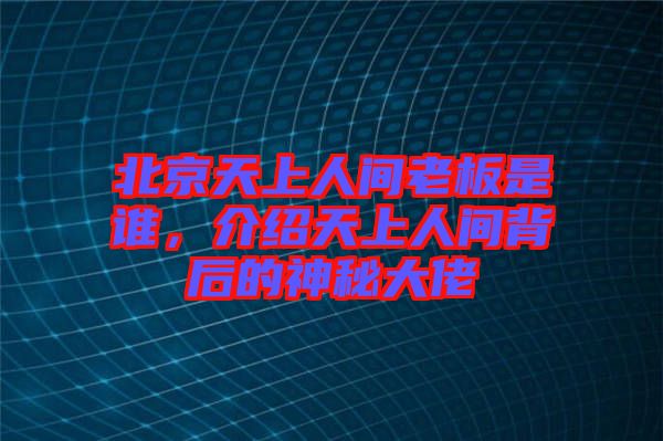 北京天上人間老板是誰，介紹天上人間背后的神秘大佬