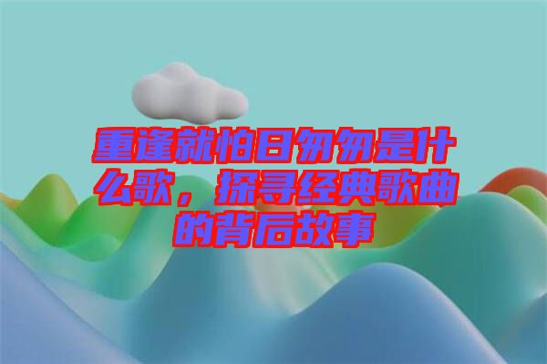 重逢就怕日匆匆是什么歌，探尋經(jīng)典歌曲的背后故事