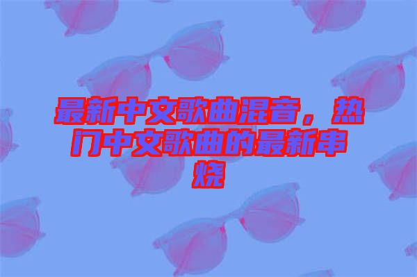 最新中文歌曲混音，熱門中文歌曲的最新串燒