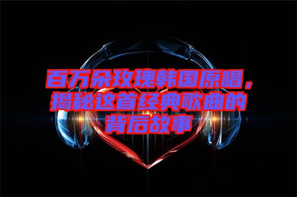 百萬朵玫瑰韓國原唱，揭秘這首經典歌曲的背后故事