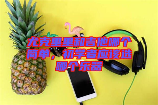 尤克里里和吉他哪個(gè)簡單，初學(xué)者應(yīng)該選哪個(gè)樂器