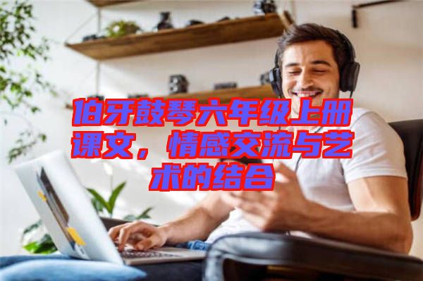 伯牙鼓琴六年級(jí)上冊(cè)課文，情感交流與藝術(shù)的結(jié)合