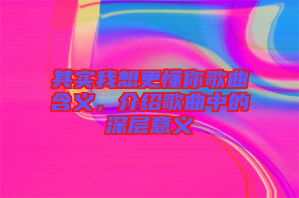 其實(shí)我想更懂你歌曲含義，介紹歌曲中的深層意義