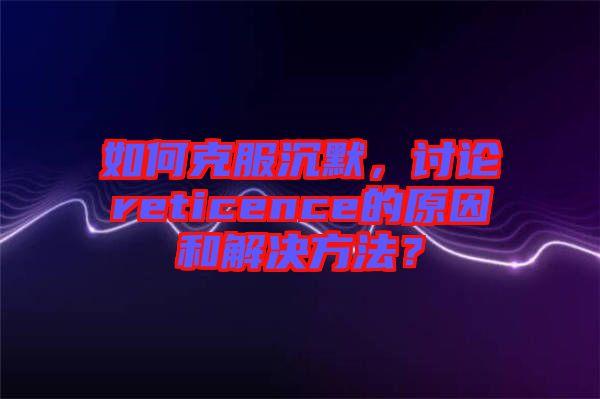 如何克服沉默，討論reticence的原因和解決方法？