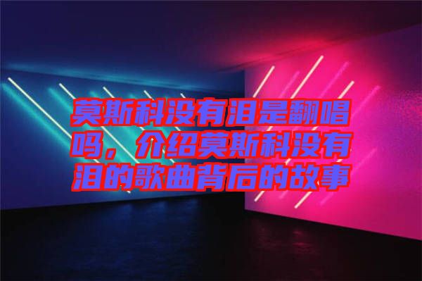 莫斯科沒(méi)有淚是翻唱嗎，介紹莫斯科沒(méi)有淚的歌曲背后的故事