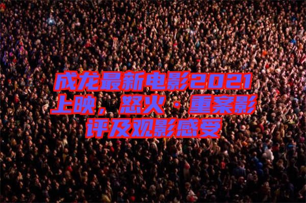 成龍最新電影2021上映，怒火·重案影評及觀影感受