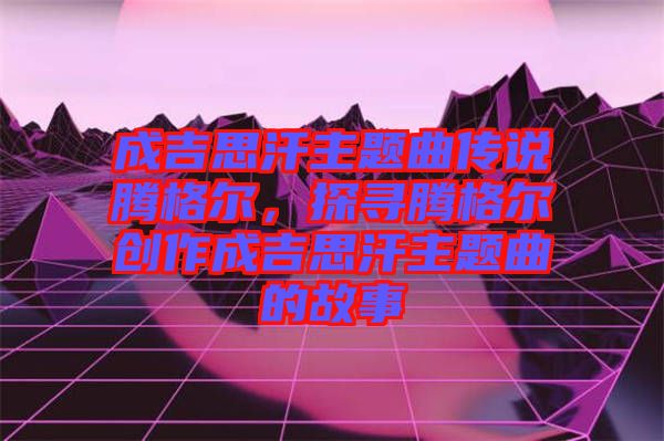 成吉思汗主題曲傳說騰格爾，探尋騰格爾創(chuàng)作成吉思汗主題曲的故事