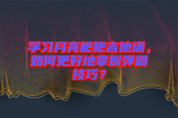 學(xué)習(xí)月亮粑粑吉他譜，如何更好地掌握彈唱技巧？