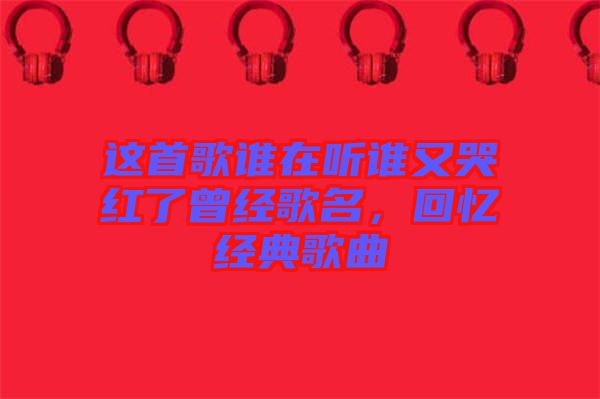 這首歌誰在聽誰又哭紅了曾經(jīng)歌名，回憶經(jīng)典歌曲