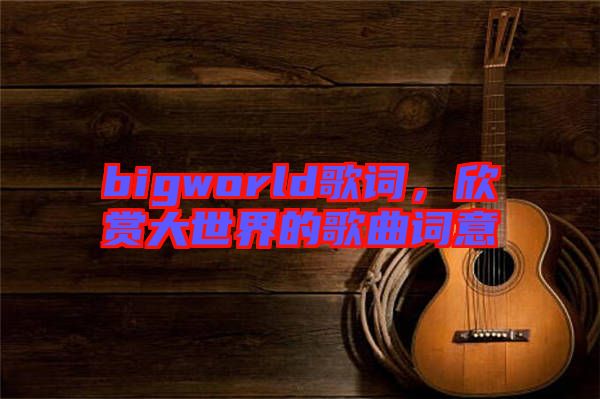 bigworld歌詞，欣賞大世界的歌曲詞意