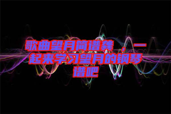 歌曲望月簡(jiǎn)譜龔玥，一起來(lái)學(xué)習(xí)望月的鋼琴譜吧