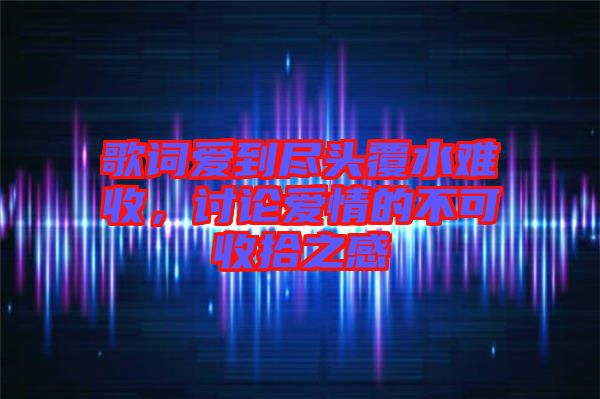 歌詞愛到盡頭覆水難收，討論愛情的不可收拾之感