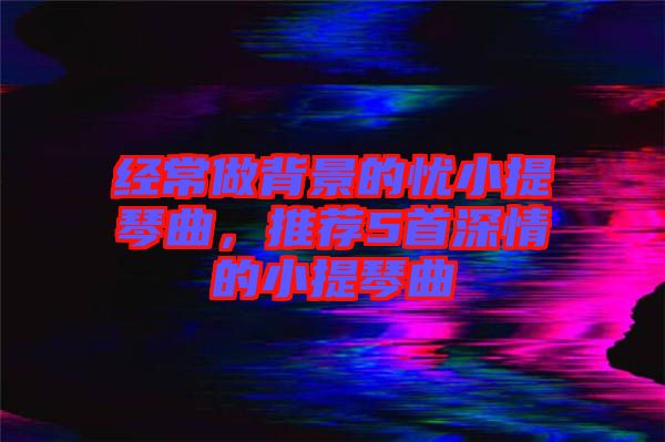 經(jīng)常做背景的憂小提琴曲，推薦5首深情的小提琴曲