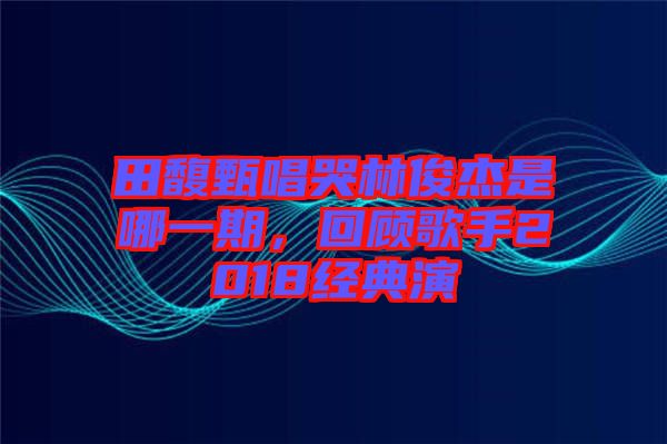 田馥甄唱哭林俊杰是哪一期，回顧歌手2018經(jīng)典演