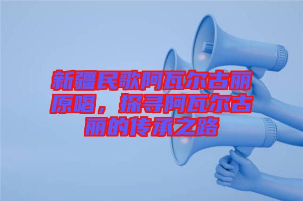 新疆民歌阿瓦爾古麗原唱，探尋阿瓦爾古麗的傳承之路