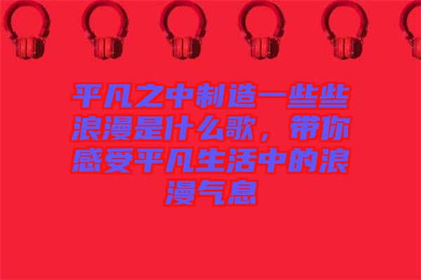 平凡之中制造一些些浪漫是什么歌，帶你感受平凡生活中的浪漫氣息