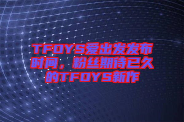 TFOYS愛出發(fā)發(fā)布時間，粉絲期待已久的TFOYS新作