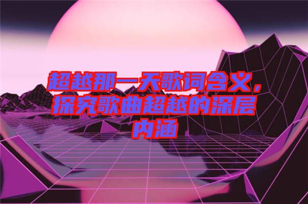 超越那一天歌詞含義，探究歌曲超越的深層內涵