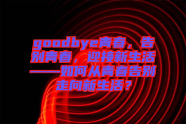 goodbye青春，告別青春，迎接新生活——如何從青春告別走向新生活？