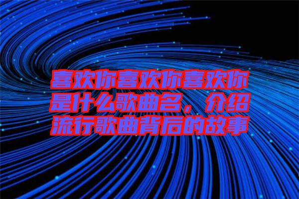 喜歡你喜歡你喜歡你是什么歌曲名，介紹流行歌曲背后的故事