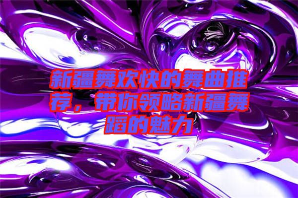 新疆舞歡快的舞曲推薦，帶你領(lǐng)略新疆舞蹈的魅力