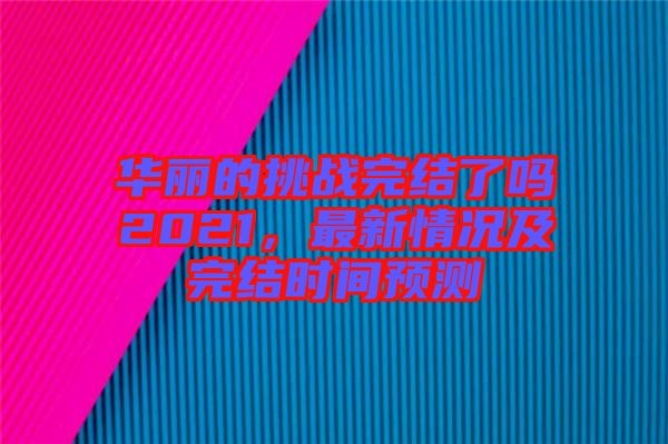 華麗的挑戰(zhàn)完結(jié)了嗎2021，最新情況及完結(jié)時間預(yù)測