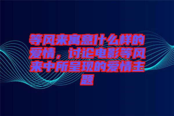 等風(fēng)來(lái)寓意什么樣的愛(ài)情，討論電影等風(fēng)來(lái)中所呈現(xiàn)的愛(ài)情主題