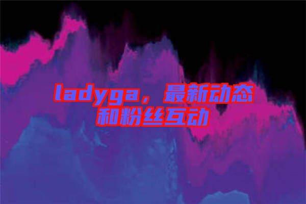 ladyga，最新動態(tài)和粉絲互動